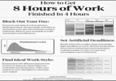 How to Get 8 Hours of Work Finished In 4 Hours Created by Colby Kult 16 17 Block Out Your Day: 18 19 20 Focus on one task at a time during a dedicated block. Group similar activities to streamline your day and minimize context switching. Stick to your schedule to build momentum and efficiency. Effort Optimal time to complete work Parkinson's Law Allotted Time Set Artificial Deadlines: Break tasks into smaller steps and assign tight deadlines to each. Shorter timeframes force focus and prevent procrastination, making it easier to stay on track and accomplish more in less time. DAILY ROUTINE planner Plan your day Deep work Take Sigher tasks Find Ideal Work Style: Experiment with different approaches to work to discover what keeps you motivated and productive, Tailor your routine to your strengths to maximize your output. prioritizer arranger Organi For calendar ardest tasks fles Plan your day Deep work Deep work 2 hours visualizer Decide on a pris Use the Pomo Ind the day vity for the day Important Note: None of this matters if you're constantly distracted. Turn off notifications, clear your workspace, and set healthy boundaries.