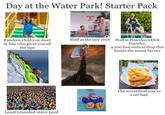 Day at the Water Park! Starter Pack LIFEGUARD ON DUTY Random child you meet in line who gives you all the tips Staff at the lazy river Staff at Poseidon's D--- Pounder, a 200 foot vertical drop that breaks the sound barrier SWIMLINE Least crowded wave pool The worst food you've ever had