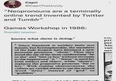 Capri @CapriTheUnruly "Neopronouns are a terminally online trend invented by Twitter and Tumblr" Games Workshop in 1986: Översätt tweeten knows what shem is doing." w CO pri per 1 Since Slaanesh is neither male nor female, but hermaphrodite, the members of the Jade Sceptre have invented a new personal pronoun, "shem." Thus they avoid the use of the more cumbersome "he or she" and "him or her," without recourse to the impersonal "it." "Shem" is used for both subject and object, while "shem's" replaces the possessive pronoun “his or her." With similar obsessiveness, the cultists are careful always to use the neutral word "deity" instead of "god" or "goddess". Alt vari nev aileo Eling's death
