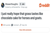 Showerthoughts → Join Posted by Left Handed Toe 6 days ago • reddit I just really hope that grass tastes like chocolate cake for horses and goats. 8.6K upvotes Comment Copy link View 248 comments