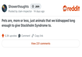 Showerthoughts + Join reddit Posted by clam-inspector 14 days ago Pets are, more or less, just animals that we kidnapped long enough to give Stockholm Syndrome to. 5.3K upvotes Comment Copy link View 231 comments