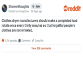 Showerthoughts + Join Posted by Indrigotheir 28 days ago reddit Clothes dryer manufacturers should make a completed load rotate once every thirty minutes so that forgetful people's clothes are not wrinkled. 3.7K upvotes Comment Copy link View 306 comments