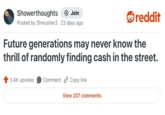 Showerthoughts Join Posted by Shmusher3 23 days ago reddit Future generations may never know the thrill of randomly finding cash in the street. 3.4K upvotes Comment Copy link View 207 comments