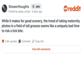 Showerthoughts → Join Posted by apple_octopi 6 days ago reddit While it makes for good scenery, the trend of taking maternity photos in a field of tall grasses seems like a uniquely bad time to risk a tick bite. 2.4K upvotes Comment Copy link View 69 comments