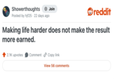 Showerthoughts Posted by hjf25 22 days ago Join reddit Making life harder does not make the result more earned. 2.1K upvotes Comment Copy link View 56 comments