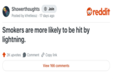 Showerthoughts Join Posted by kfretlessz 17 days ago • Smokers are more likely to be hit by lightning. 2K upvotes Comment Copy link View 166 comments reddit