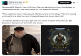 Culture Crave @CultureCrave Subscribe ... George R.R. Martin has criticized Games Workshop over the delays to 'Pandaemonium', the third book of the 'Bequin' series. "The wait has been ridiculous," Martin wrote in his blog. "What's taking so long? I'm a Jets fan and I haven't been let down like this." "If Games Workshop can't get the job done, maybe they should get Brandon Sanderson to finish the book." WARHAMMER 40.000 PARIAH A BEQUIN NOVEL DAN ABNETT