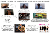 Every reddit thread about d--- size starterpack "Size doesn't matter." People pretending women don't watch p--- WHY YOU ALWAYS LYING? "The best sex | ever had was with a micropenis." Every guy with a big d--- apparently "Small d--- energy" "I'd rather take a small "Boyfriend d---." dicked gentleman than a big dicked douchebag." THE SEXAN CITY Women talking about preferences on main subreddits Women talking about preferences on *their* subreddits