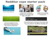 Redditor cope starter pack It's not that deep bro This isn't happening irl lol, touch grass sweaty. It's only online and it's irrespective of how everyone else thinks Haven't you considered therapy? Oh, you had a bad therapist? Just keep trying again and again! 1 post karma If they have a reddit avatar, it's usually one of these two 942,492,102 comment karma This sounds like an incel post. If it's not an incel post, why would you go against that idea? Now you just proved it: you ARE an incel after all Toxic Positivity alamy alam alamu Image 10:202X512 www.alamy.com