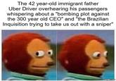 The 42 year-old immigrant father Uber Driver overhearing his passengers whispering about a "bombing plot against the 300 year old CEO" and "the Brazilian Inquisition trying to take us out with a sniper" imgflip.com