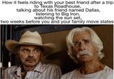 How it feels riding with your best friend after a trip to Texas Roadhouse, talking about his friend named Dallas, listening to Big Iron, watching the sun set, two weeks before you and your family move states