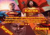 Karna A child with a great destiny coming from another heritage, wrapped in a basket on a river... trope will never get old. Moses Sargon