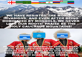 + + + å WE HAVE RESISTED THE MONGOL INVASIONS, AND EVEN AFTER BEING DOMINATED BY MONGOLS, WE NEVER LOSE OUR ROOTS! PRAISE BE THE HOLY CAUCASUS MOUNTAINS! تلك PROUD TO BE DESCENDANTS OF GENGHIS KHAN, JOCHI, BATU AND TOKHTAMYSH. WE MAY WEAR CHOKHA AND MORE SIMILAR TO OUR MOUNTAIN NEIGHBOURS, BUT WE OWE OUR IDENTITIES TO THE GREAT KHANS OF THE STEPPE!