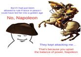 But if I had just been allowed to rule France in peace I could have led her into a golden age No, Napoleon They kept attacking me... That's because you upset the balance of power, Napoleon