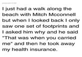 elsteve314159 I just had a walk along the beach with Mitch Mcconnell but when I looked back I only saw one set of footprints and I asked him why and he said "That was when you carried me" and then he took away my health insurance.
