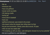 Anonymous Fri 03 Jul 2026 22:10:08 No.84983324 >Be me >American man >have one girlfriend >soccer world cup starts >UK playing croatia >boring asf >imma stick to baseball >look over >girlfriend entranced, eyes locked to the screen >she doesnt notice the singular tear rolling down my face View Report >its just one tournament, nobody cares about soccer, it'll pass >mfw not even two weeks later >"I'm breaking up with you desu, Jude bellingham showed me my true potential" mfw lost my girlfriend to Jude Bellingham