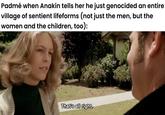 Padmé when Anakin tells her he just genocided an entire village of sentient lifeforms (not just the men, but the women and the children, too): That's all right.