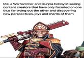 Me, a Warhammer and Gunpla hobbyist seeing content creators that have only focuded on one thus far trying out the other and discovering new perspectives, joys and merits of them