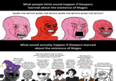 What people think would happen if Sleepers learned about the existence of Mages: "BURN THE WITCH! BURN THE WITCH! BURN THE WITCH! BURN THE WITCH!" What would actually happen if Sleepers learned about the existence of Mages "Why are you guys so fixated on child sacrifice?" "How many orphans would we need to sacrifice to perform a remote assassination on a head of state via witchcraft? "Say, can you animate the dead? We want to work our employees to death and beyond!" "Can you make us some voodoo dolls? We want to experiment with new forms of torture" "Your country needs YOU to "Could you make my t--- make as many bigger? Pretty magical weapons as possible, so we can stay ahead in magical arms race" please <3 I'll pay you in exposure;3" "We need you to extend the lifespan of this god-awful politician. Yes, we know he's already over a hundred years old, just get it done. I don't care how many newborns it takes" "Summon another succubus! And make sure she looks under twelve!"