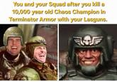You and your Squad after you kill a 10,000 year old Chaos Champion in Terminator Armor with your Lasguns. T
