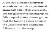 A: No, you allocate the mortal wounds to the unit as per Mortal Wounds (06.02). (This represents Bob the guardsmen picking up his fallen squad mates plasma gun or that the twisting power of James the Chaos Sorcerer pulling his followers into the warp.)