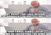 MY GROUP CHAT SAID 'REFORM THE MONARCHY ON BASTILLE DAY 1789 AND THREE YEARS LATER WE'RE EXECUTING THE KING
