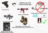 TARE EVIKE EVIKEEVIKE VIKEEVIKE This f------ thing O (or this) 'Aesthetic' gun build in Tarkov starter pack GUNUNIVERSITY Anodised red. EVERYWHERE The Tomorrow War Special GEISSELE AUTOMATICS We Manufacture onfidence® KNIGHT ARMA ENT ARADIAN Complete rejection of quality gun brands F.A.B. DEFENSE KEEP IT REAL STRIKE INDUSTRIES These slapped onto every FDE gun build despite looking like giant bricks on the ends of your rail Skeleton grips that don't look comfortable to hold on everything F1 FIREARMS
