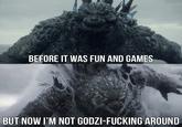BEFORE IT WAS FUN AND GAMES BUT NOW I'M NOT GODZI-F------ AROUND
