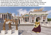 To the Senate and the People of Rome. As your new emperor, I have implemented a few reforms for the good of the empire. All the months are now named after me, and Rome shall also bear my name. I will now also become the greatest gladiator in history, for I am like Hercules. NANK G