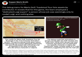 Supper Mario Broth @MarioBrothBlog The debug menu for Mario Golf: Toadstool Tour lists assets by contributor. It reveals that for this game, the team employed a "dedicated Luigi expert:" a person whose job was seemingly only to model Luigi, and nothing else. Yoshiyuki Tagawa 3-D Character Animation 0 [3]hashimoto:24/27 F[8075.999940] hashimoto/luigi_95_6.c scale 32.000000 Fumihide Aoki Dedicated Junichi Ochiai Luigi Expert Hiroto Nakashima Masayuki Hashimoto Shinichiro Sugimoto The credits for Mario Golf: Toadstool Tour list 10 people in the "3-D Character Animation" section. The game's debug mode gives reason to believe that one of them, Masayuki Hashimoto, was specifically tasked with animating Luigi as opposed to the other animators, who did various characters or objects. The debug mode lists animations in groups named after the staff member who made them. While other groups that have character animations are not dedicated to a specific character or object, the "Hashimoto" folder consists solely of 27 Luigi animations, suggesting this was his main job. Note that Natsuko Takeuchi is another animator that only animated one character (DK), but she also made map objects. Oddly, while Masayuki Hashimoto is also listed under "3-D Map Graphics", no such graphics appear in his menu; it is unclear what he did. The only evidence is of his work on Luigi. Source: MG:TT (NA, GC), screenshots taken by Supper Mario Broth