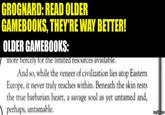 GROGNARD: READ OLDER GAMEBOOKS, THEY'RE WAY BETTER! OLDER GAMEBOOKS: more fiercely for the limited resources available. And so, while the veneer of civilization lies atop Eastern Europe, it never truly reaches within. Beneath the skin rests the true barbarian heart, a savage soul as yet untamed and, perhaps, untamable. imgflip.com