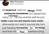 Mike Primavera @primawesome Myfeudal lord told me Vikings keep sacking his monasteries so I asked how monasteries many ^ he has and he said he just builds a new one and imports more monks afterwards so I said it sounds like he's just feeding monasteries to the Vikings and then his Pope started crying. made with mematic