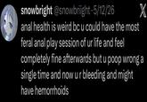 snowbright @snowbriight. 5/12/26 X a--- health is weird bc u could have the most feral a--- play session of ur life and feel completely fine afterwards but u poop wrong a single time and now ur bleeding and might have hemorrhoids