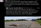 let @765 17h I don't remember needing religion to know why you morally shouldn't stick your d--- in a heap of smelly, diseased roadkill. Rock Solid @Shitpost.... 18h The best logical fallacy to give an atheist when discussing morals is to ask them why it's morally wrong to have intercourse with roadkill