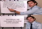 P Being a quiet, competent, hardworking employee who keeps largely to themselves and focuses on getting their work done and not bothering people Somehow still manages to bother some people.