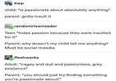 kwp child: *is passionate about absolutely anything* parent: gotta insult it randomriverreader Teen *hides passion because they were insulted for it* Parent: why doesn't my child tell me anything? Must be social meadia fleshwerks Adult: *cagey and dull and passionless, grey existence* Parent: *you should just try finding something you're passionate about!*