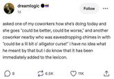 dreamlogic 1d Follow asked one of my coworkers how she's doing today and she goes "could be better, could be worse," and another coworker nearby who was eavesdropping chimes in with "could be a lil bit o' alligator curse!" i have no idea what he meant by that but i do know that it has been immediately added to the lexicon. ☐ 8 6.5K 11K <]