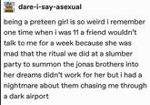 dare-i-say-asexual being a preteen girl is so weird i remember one time when i was 11 a friend wouldn't talk to me for a week because she was mad that the ritual we did at a slumber party to summon the jonas brothers into her dreams didn't work for her but i had a nightmare about them chasing me through a dark airport