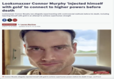 Looksmaxxer Connor Murphy 'injected himself with gold' to connect to higher powers before death Looksmaxxer Connor Murphy was allegedly experimenting with controversial methods before his death, including injecting himself with gold in an attempt to achieve superhuman strength fx >> ENTERTAINMENT By Lauren Martinez 11:58 ET, 10 Jul 2026 | Updated 15:32 ET, 10 Jul 2026 View 3 Images Connor Murphy allegedly injected himself with gold to achieve superhuman powers before his death (Image: JamPress)