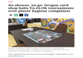 LIFE No shower, no go: Oregon card shop halts Yu-Gi-Oh tournaments over player hygiene complaints Q X f 930 Konami introduced explicit hygiene rules in 2019, stating that all tournament participants and spectators must be "clean and wear clean clothing" or risk penalties. — Picture via Facebook Stay updated on the latest news and insights. Subscribe to our newsletter here