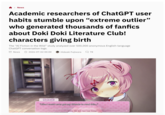 > News Academic researchers of ChatGPT user habits stumble upon "extreme outlier" who generated thousands of fanfics about Doki Doki Literature Club! characters giving birth The "AI Fiction in the Wild" study analyzed over 500,000 anonymous English-language ChatGPT conversation logs. News 2026-07-02 00:00 Hideaki Fujiwara 78 4 Natsuki "Like I could ever get my friends to read this..." History Skip Auto Save Load Settings