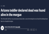 U.S. NEWS Arizona toddler declared dead was found alive in the morgue The 18-month-old boy was pronounced dead after a near-drowning but was found breathing hours later in a hospital morgue. Listen to this article with a free profile 00:00 05:00 ) 1x