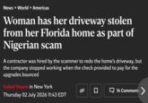 News > World > Americas Woman has her driveway stolen from her Florida home as part of Nigerian scam A contractor was hired by the scammer to redo the home's driveway, but the company stopped working when the check provided to pay for the upgrades bounced Isabel Keane in New York ☐ ☐ 14 Comments > Thursday 02 July 2026 11:43 EDT