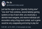 Pin :3c @ratresearch.bsky.social just had the urge to run a "glacially f------ slow" "one-shot" that combines, several tabletop gaming systems on top of each other. you would play a skirmish-level wargame, and resolve individual unit encounters using a ttrpg-level combat. such a game would be very unappealing and boring to play but 8:40 AM Jul 13, 2026 Some people can reply .