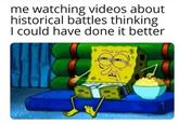 me watching videos about historical battles thinking I could have done it better