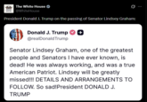 The White House HOUSE @WhiteHouse Ø President Donald J. Trump on the passing of Senator Lindsey Graham: Donald J. Trump ++ @realDonaldTrump Senator Lindsey Graham, one of the greatest people and Senators I have ever known, is dead! He was always working, and was a true American Patriot. Lindsey will be greatly missed!!! DETAILS AND ARRANGEMENTS TO FOLLOW. So sad! President DONALD J. TRUMP