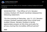 Lindsey Graham @LindseyGrahamSC Statement from the Office of U.S. Senator Lindsey Graham (R-South Carolina). WASHINGTON - The Office of U.S. Senator Lindsey Graham (R-South Carolina) released the following statement. "On the evening of Saturday, July 11, U.S. Senator Lindsey Graham passed away from a brief and sudden illness. Senator Graham's family appreciates prayers at this time and asks for privacy during this incredibly difficult period." ###