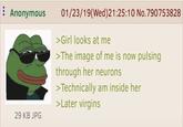 Anonymous 01/23/19(Wed) 21:25:10 No.790753828 >Girl looks at me >The image of me is now pulsing through her neurons >Technically am inside her >Later virgins 29 KB JPG