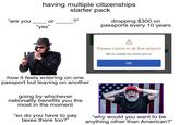 having multiple citizenships starter pack "are you or ?" "yes" dropping $300 on passports every 10 years alamy A Please check in at the airport We're unable to check you in. how it feels entering on one passport but leaving on another going by whichever nationality benefits you the most in the moment "so do you have to pay taxes there too?" OK MONDAY, SEPTEMBER 1, 2025 SVWOCY "why would you want to be anything other than American?"