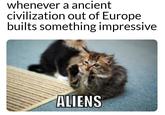 whenever a ancient civilization out of Europe builts something impressive ALIENS